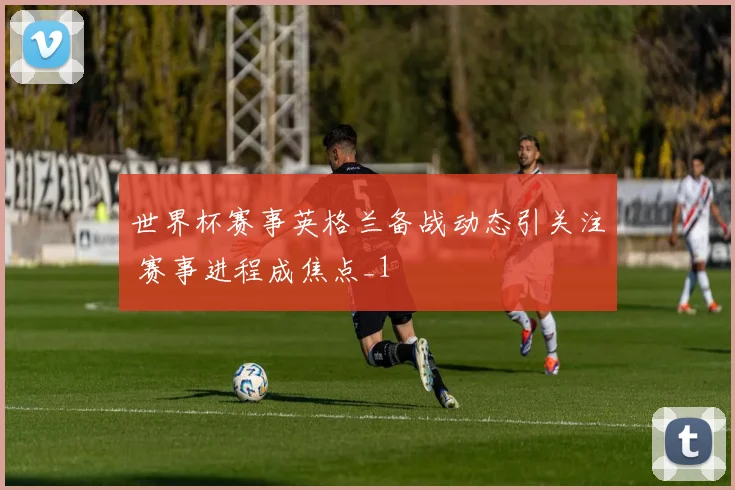 世界杯赛事英格兰备战动态引关注 赛事进程成焦点_1