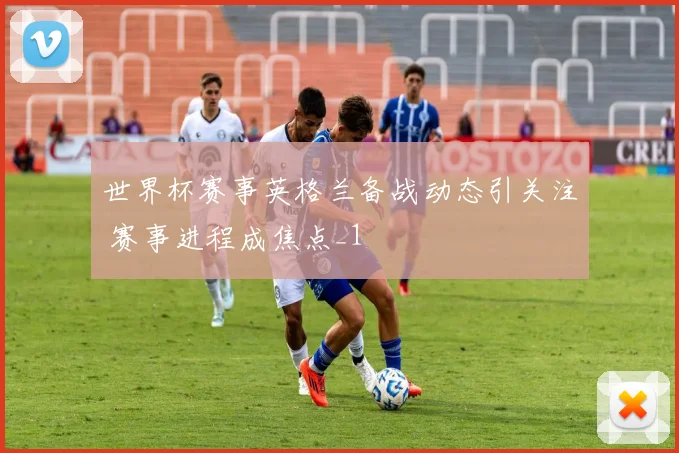 世界杯赛事英格兰备战动态引关注 赛事进程成焦点_1