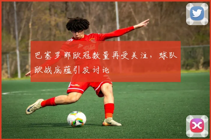 巴塞罗那欧冠数量再受关注，球队欧战底蕴引发讨论